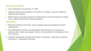 SIGNS AND SYMPTOMS:
 Core temperature to between 37- 400C.
 Hyperventilation and symptoms of tiredness or fatigue, muscular weakness,
dizziness and collapse.
 Blood analysis may show evidence of dehydration with mild elevation of blood
urea, sodium concentration and haematocrit.
TREATMENT:
 Removal of patient from heat, active cooling using cool sponging and fluid
replacement.
 Oral dehydration mixtures containing both salt and water or intravenous
isotonic saline. Adult may require 5 litres or more positive fluid balance in the
first 24 hours.
 Frequent monitoring of blood electrolytes is important, especially in patients
receiving I.V. replacement therapy.
 