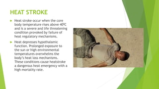 HEAT STROKE
 Heat stroke occur when the core
body temperature rises above 400C
and is a severe and life threatening
condition provoked by failure of
heat regulatory mechanisms.
 Heat depresses hypothalamic
function. Prolonged exposure to
the sun or high environmental
temperatures overwhelms the
body’s heat loss mechanisms.
These conditions cause heatstroke
a dangerous heat emergency with a
high mortality rate.
 