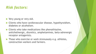 Risk factors:
 Very young or very old.
 Clients who have cardiovascular disease, hypothyroidism,
diabetes or alcoholism.
 Clients who take medications like phenothiazine,
anticholinergic, diuretics, amphetamines, beta-adrenergic
receptor antagonists.
 Those who exercise or work strenuously e.g. athletes,
construction workers and farmers.
 