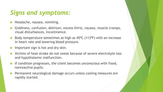 Signs and symptoms:
 Headache, nausea, vomiting.
 Giddiness, confusion, delirium, excess thirst, nausea, muscle cramps,
visual disturbances, incontinence.
 Body temperature sometimes as high as 450C (1130F) with an increase
in heart rate and lowering blood pressure.
 Important sign is hot and dry skin.
 Victims of heat stroke do not sweat because of severe electrolyte loss
and hypothalamic malfunction.
 If condition progresses, the client becomes unconscious with fixed,
nonreactive pupils.
 Permanent neurological damage occurs unless cooling measures are
rapidly started.
 