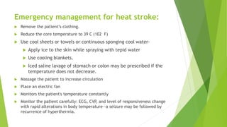 Emergency management for heat stroke:
 Remove the patient’s clothing.
 Reduce the core temperature to 39 C (102 F)
 Use cool sheets or towels or continuous sponging cool water-
 Apply ice to the skin while spraying with tepid water
 Use cooling blankets.
 Iced saline lavage of stomach or colon may be prescribed if the
temperature does not decrease.
 Massage the patient to increase circulation
 Place an electric fan
 Monitors the patient's temperature constantly
 Monitor the patient carefully: ECG, CVP, and level of responsiveness change
with rapid alterations in body temperature—a seizure may be followed by
recurrence of hyperthermia.
 