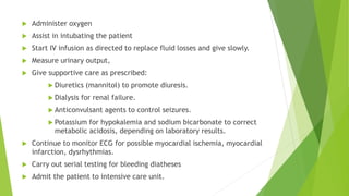  Administer oxygen
 Assist in intubating the patient
 Start IV infusion as directed to replace fluid losses and give slowly.
 Measure urinary output,
 Give supportive care as prescribed:
 Diuretics (mannitol) to promote diuresis.
 Dialysis for renal failure.
 Anticonvulsant agents to control seizures.
 Potassium for hypokalemia and sodium bicarbonate to correct
metabolic acidosis, depending on laboratory results.
 Continue to monitor ECG for possible myocardial ischemia, myocardial
infarction, dysrhythmias.
 Carry out serial testing for bleeding diatheses
 Admit the patient to intensive care unit.
 