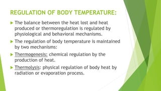 REGULATION OF BODY TEMPERATURE:
 The balance between the heat lost and heat
produced or thermoregulation is regulated by
physiological and behavioral mechanisms.
 The regulation of body temperature is maintained
by two mechanisms:
 Thermogenesis: chemical regulation by the
production of heat.
 Thermolysis: physical regulation of body heat by
radiation or evaporation process.
 