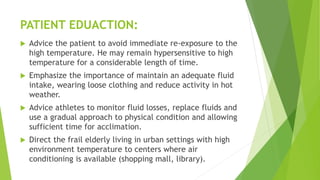 PATIENT EDUACTION:
 Advice the patient to avoid immediate re-exposure to the
high temperature. He may remain hypersensitive to high
temperature for a considerable length of time.
 Emphasize the importance of maintain an adequate fluid
intake, wearing loose clothing and reduce activity in hot
weather.
 Advice athletes to monitor fluid losses, replace fluids and
use a gradual approach to physical condition and allowing
sufficient time for acclimation.
 Direct the frail elderly living in urban settings with high
environment temperature to centers where air
conditioning is available (shopping mall, library).
 