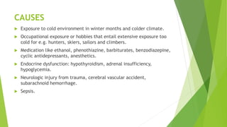 CAUSES
 Exposure to cold environment in winter months and colder climate.
 Occupational exposure or hobbies that entail extensive exposure too
cold for e.g. hunters, skiers, sailors and climbers.
 Medication like ethanol, phenothiazine, barbiturates, benzodiazepine,
cyclic antidepressants, anesthetics.
 Endocrine dysfunction: hypothyroidism, adrenal insufficiency,
hypoglycemia.
 Neurologic injury from trauma, cerebral vascular accident,
subarachnoid hemorrhage.
 Sepsis.
 