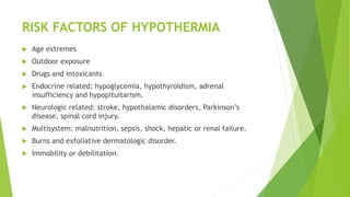 RISK FACTORS OF HYPOTHERMIA
 Age extremes
 Outdoor exposure
 Drugs and intoxicants
 Endocrine related: hypoglycemia, hypothyroidism, adrenal
insufficiency and hypopituitarism.
 Neurologic related: stroke, hypothalamic disorders, Parkinson’s
disease, spinal cord injury.
 Multisystem: malnutrition, sepsis, shock, hepatic or renal failure.
 Burns and exfoliative dermatologic disorder.
 Immobility or debilitation.
 