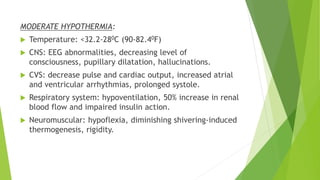 MODERATE HYPOTHERMIA:
 Temperature: <32.2-280C (90-82.40F)
 CNS: EEG abnormalities, decreasing level of
consciousness, pupillary dilatation, hallucinations.
 CVS: decrease pulse and cardiac output, increased atrial
and ventricular arrhythmias, prolonged systole.
 Respiratory system: hypoventilation, 50% increase in renal
blood flow and impaired insulin action.
 Neuromuscular: hypoflexia, diminishing shivering-induced
thermogenesis, rigidity.
 