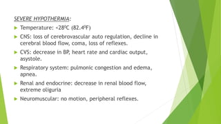 SEVERE HYPOTHERMIA:
 Temperature: <280C (82.40F)
 CNS: loss of cerebrovascular auto regulation, decline in
cerebral blood flow, coma, loss of reflexes.
 CVS: decrease in BP, heart rate and cardiac output,
asystole.
 Respiratory system: pulmonic congestion and edema,
apnea.
 Renal and endocrine: decrease in renal blood flow,
extreme oliguria
 Neuromuscular: no motion, peripheral reflexes.
 