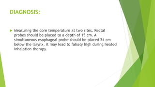 DIAGNOSIS:
 Measuring the core temperature at two sites. Rectal
probes should be placed to a depth of 15 cm. A
simultaneous esophageal probe should be placed 24 cm
below the larynx, it may lead to falsely high during heated
inhalation therapy.
 