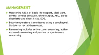 MANAGEMENT
 Monitoring ABC’s of basic life support, vital signs,
central venous pressure, urine output, ABG, blood
chemistry and chest x-ray, ECG.
 Body temperature is monitored using a esophageal,
bladder or rectal thermostat.
 Rewarming includes active core rewarming, active
external rewarming and passive or spontaneous
rewarming.
 