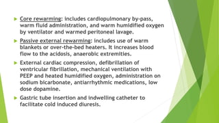  Core rewarming: includes cardiopulmonary by-pass,
warm fluid administration, and warm humidified oxygen
by ventilator and warmed peritoneal lavage.
 Passive external rewarming: includes use of warm
blankets or over-the-bed heaters. It increases blood
flow to the acidosis, anaerobic extremities.
 External cardiac compression, defibrillation of
ventricular fibrillation, mechanical ventilation with
PEEP and heated humidified oxygen, administration on
sodium bicarbonate, antiarrhythmic medications, low
dose dopamine.
 Gastric tube insertion and indwelling catheter to
facilitate cold induced diuresis.
 