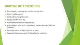 NURSING INTERVENTIONS
 Provide extra covering and monitor temperature.
 Cover head properly.
 Use heat retaining blankets.
 Keep patient’s linen dry.
 Control environmental temperature.
 Provide extra heat source (heat lamp, radiant warmer, pads and
blankets).
 Carefully assess for hyperthermia or burn.
 Regulate heat source according to physical response.
 