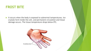 FROST BITE
 It occurs when the body is exposed to subnormal temperatures. Ice
crystals form inside the cell, and permanent circulation and tissue
damage occurs. The tissue temperature drops below 00C.
 