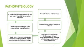 PATHOPHYSIOLOGY
In pre freeze phase plasma leaks out
and micro vascular constriction
develops
The freeze phase begins with
extra cellular crystallization.
Water exits the cells and causes
intracellular dehydration, hyper
osmolality and cellular shrinkage.
Damaged tissue releases
thromboxane A2 and
prostaglandin which produce
platelet aggregation and
vasoconstriction.
The microvasculature begins to
collapse.
Tissue ischemia and necrosis.
 
