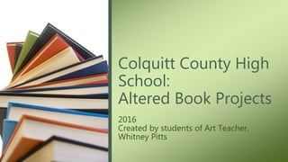 2016
Created by students of Art Teacher,
Whitney Pitts
Colquitt County High
School:
Altered Book Projects
 