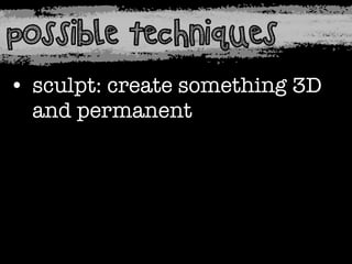 possible techniques
• sculpt: create something 3D
and permanent

 
