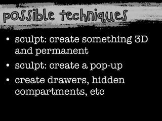 possible techniques
• sculpt: create something 3D
and permanent
• sculpt: create a pop-up
• create drawers, hidden
compartments, etc

 