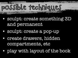 possible techniques
• sculpt: create something 3D
and permanent
• sculpt: create a pop-up
• create drawers, hidden
compartments, etc
• play with layout of the book

 