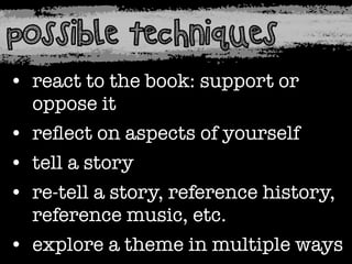 possible techniques
• react to the book: support or
oppose it
• reﬂect on aspects of yourself
• tell a story
• re-tell a story, reference history,
reference music, etc.
• explore a theme in multiple ways

 