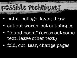 possible techniques
• paint, collage, layer, draw
• cut out words, cut out shapes
• “found poem” (cross out some
text, leave other text)
• fold, cut, tear, change pages

 