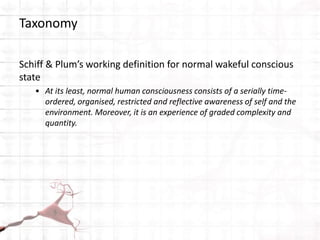 Taxonomy
Schiff & Plum’s working definition for normal wakeful conscious
state
• At its least, normal human consciousness consists of a serially time-
ordered, organised, restricted and reflective awareness of self and the
environment. Moreover, it is an experience of graded complexity and
quantity.
 