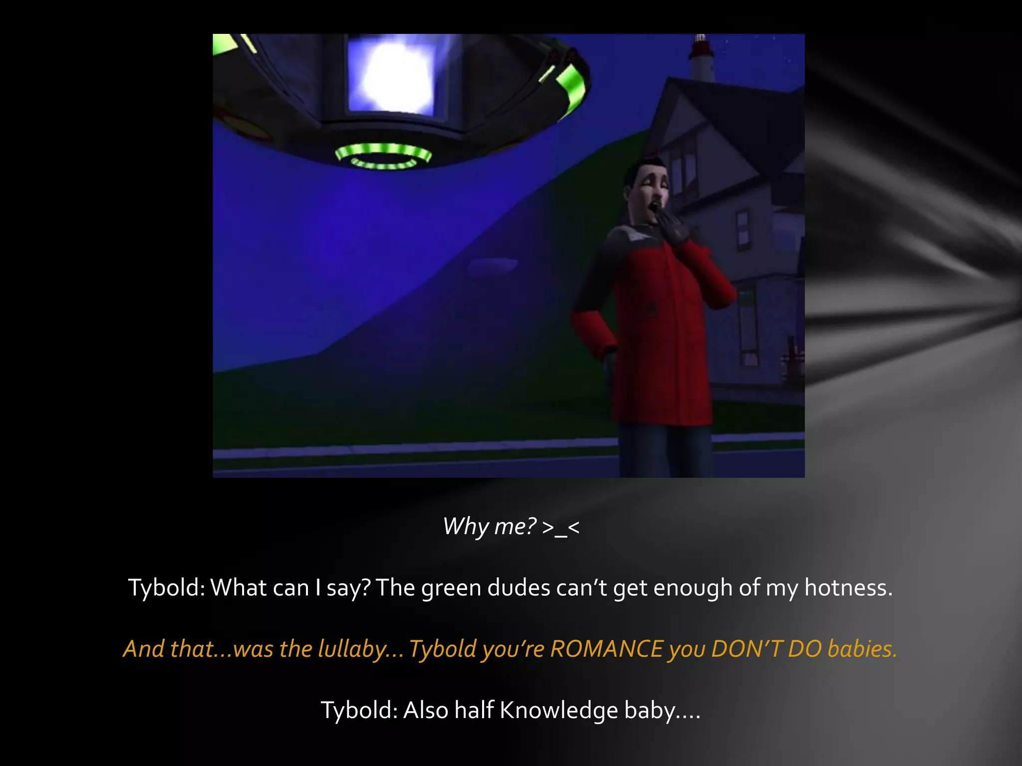 Why me? >_<
Tybold:What can I say?The green dudes can’t get enough of my hotness.
And that…was the lullaby…Tybold you’re ROMANCE you DON’T DO babies.
Tybold: Also half Knowledge baby….
 