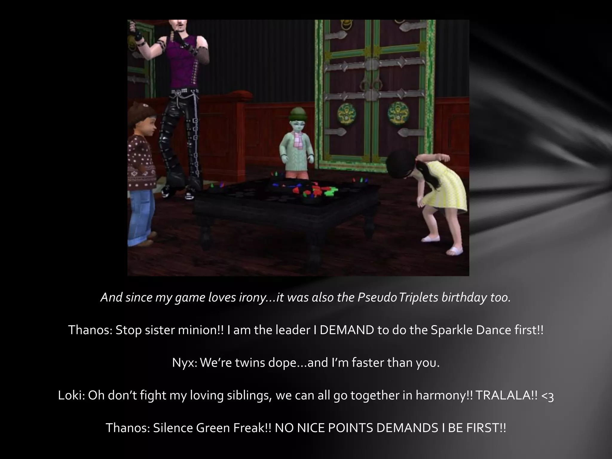And since my game loves irony…it was also the PseudoTriplets birthday too.
Thanos: Stop sister minion!! I am the leader I DEMAND to do the Sparkle Dance first!!
Nyx:We’re twins dope…and I’m faster than you.
Loki: Oh don’t fight my loving siblings, we can all go together in harmony!!TRALALA!! <3
Thanos: Silence Green Freak!! NO NICE POINTS DEMANDS I BE FIRST!!
 