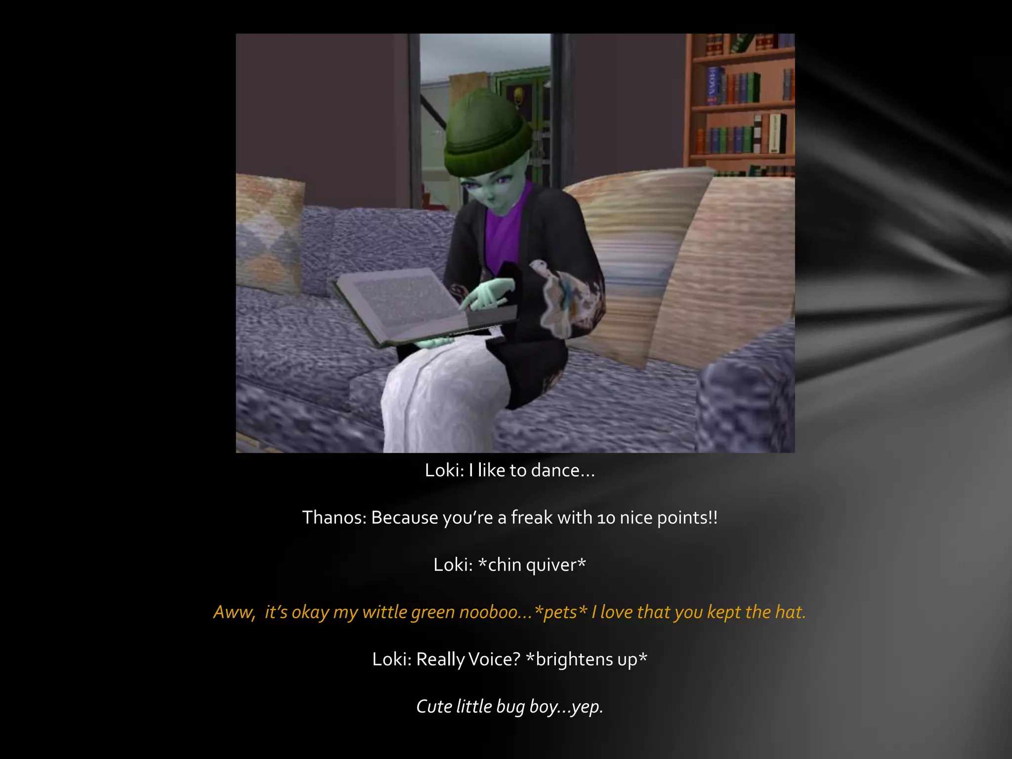 Loki: I like to dance…
Thanos: Because you’re a freak with 10 nice points!!
Loki: *chin quiver*
Aww, it’s okay my wittle green nooboo…*pets* I love that you kept the hat.
Loki: ReallyVoice? *brightens up*
Cute little bug boy…yep.
 