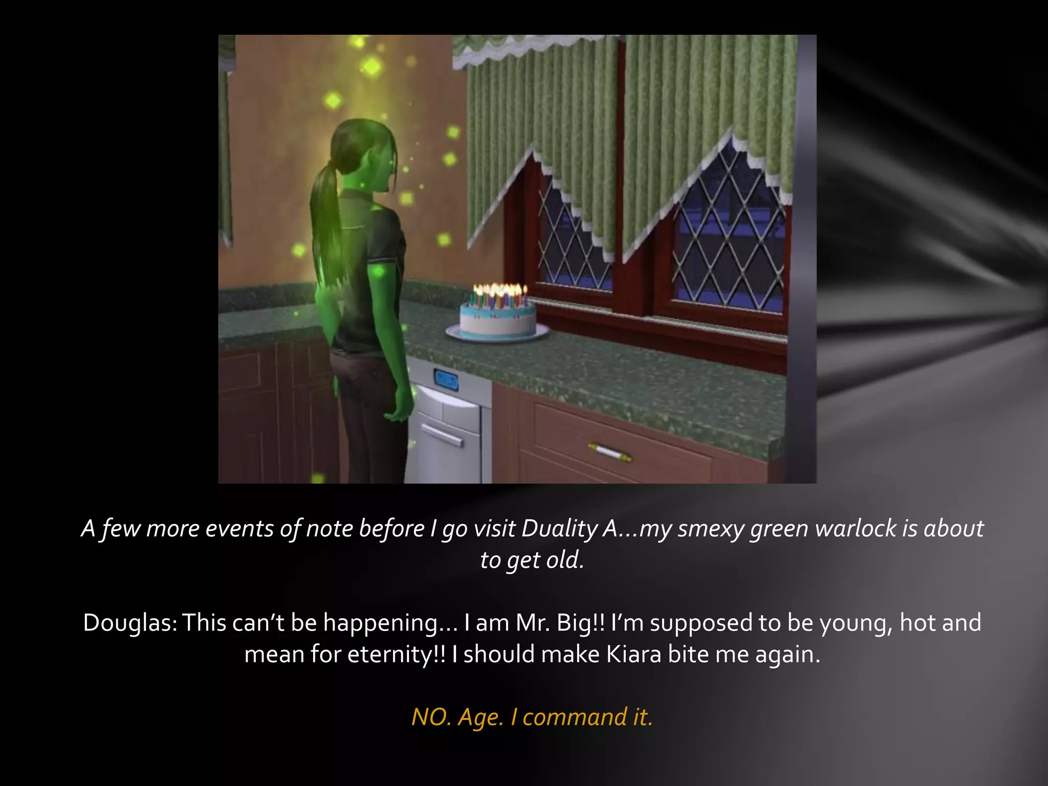 A few more events of note before I go visit Duality A…my smexy green warlock is about
to get old.
Douglas:This can’t be happening… I am Mr. Big!! I’m supposed to be young, hot and
mean for eternity!! I should make Kiara bite me again.
NO. Age. I command it.
 