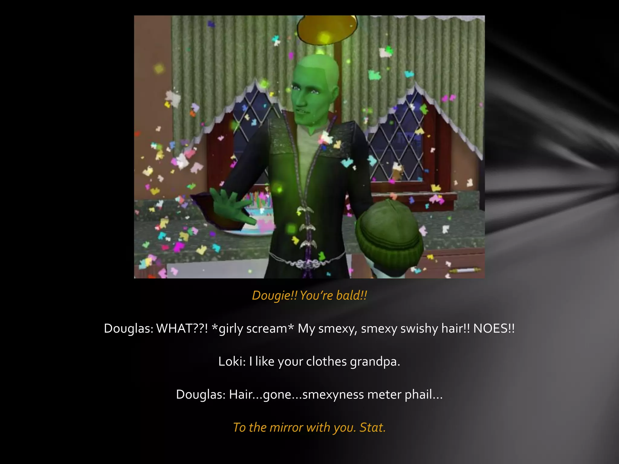 Dougie!!You’re bald!!
Douglas: WHAT??! *girly scream* My smexy, smexy swishy hair!! NOES!!
Loki: I like your clothes grandpa.
Douglas: Hair…gone…smexyness meter phail…
To the mirror with you. Stat.
 