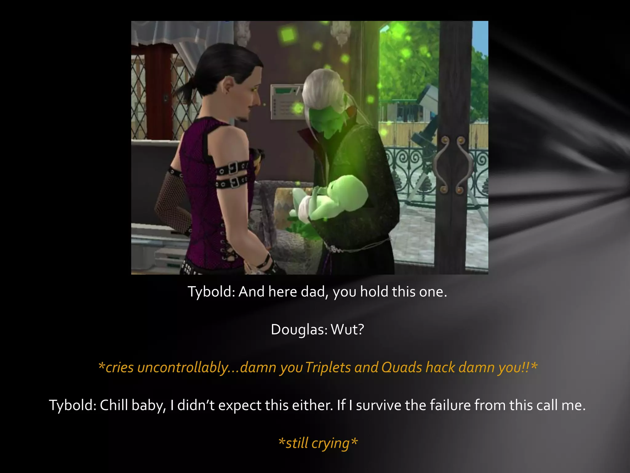 Tybold: And here dad, you hold this one.
Douglas:Wut?
*cries uncontrollably…damn youTriplets and Quads hack damn you!!*
Tybold: Chill baby, I didn’t expect this either. If I survive the failure from this call me.
*still crying*
 