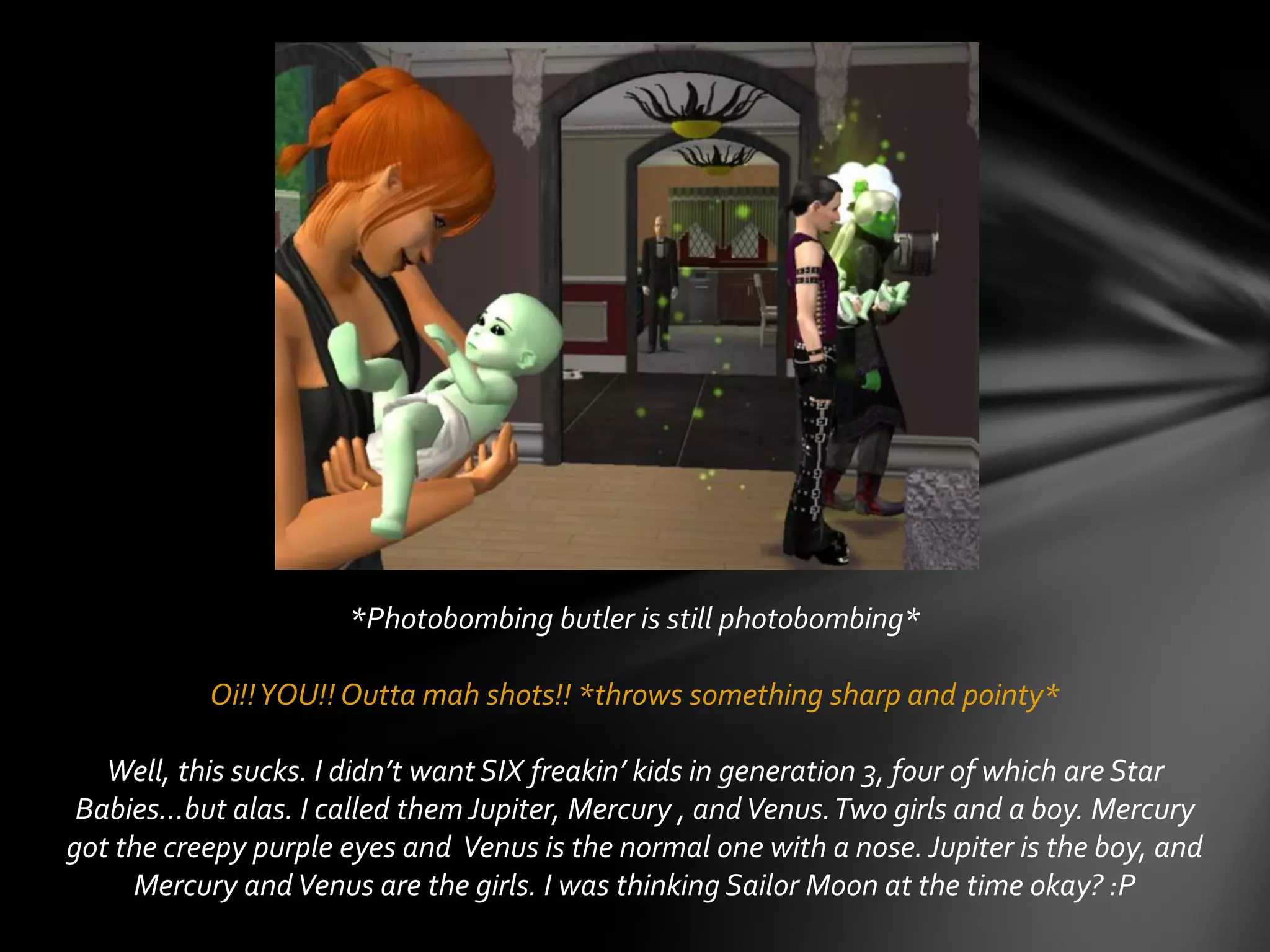 *Photobombing butler is still photobombing*
Oi!!YOU!! Outta mah shots!! *throws something sharp and pointy*
Well, this sucks. I didn’t want SIX freakin’ kids in generation 3, four of which are Star
Babies…but alas. I called them Jupiter, Mercury , andVenus.Two girls and a boy. Mercury
got the creepy purple eyes and Venus is the normal one with a nose. Jupiter is the boy, and
Mercury andVenus are the girls. I was thinking Sailor Moon at the time okay? :P
 