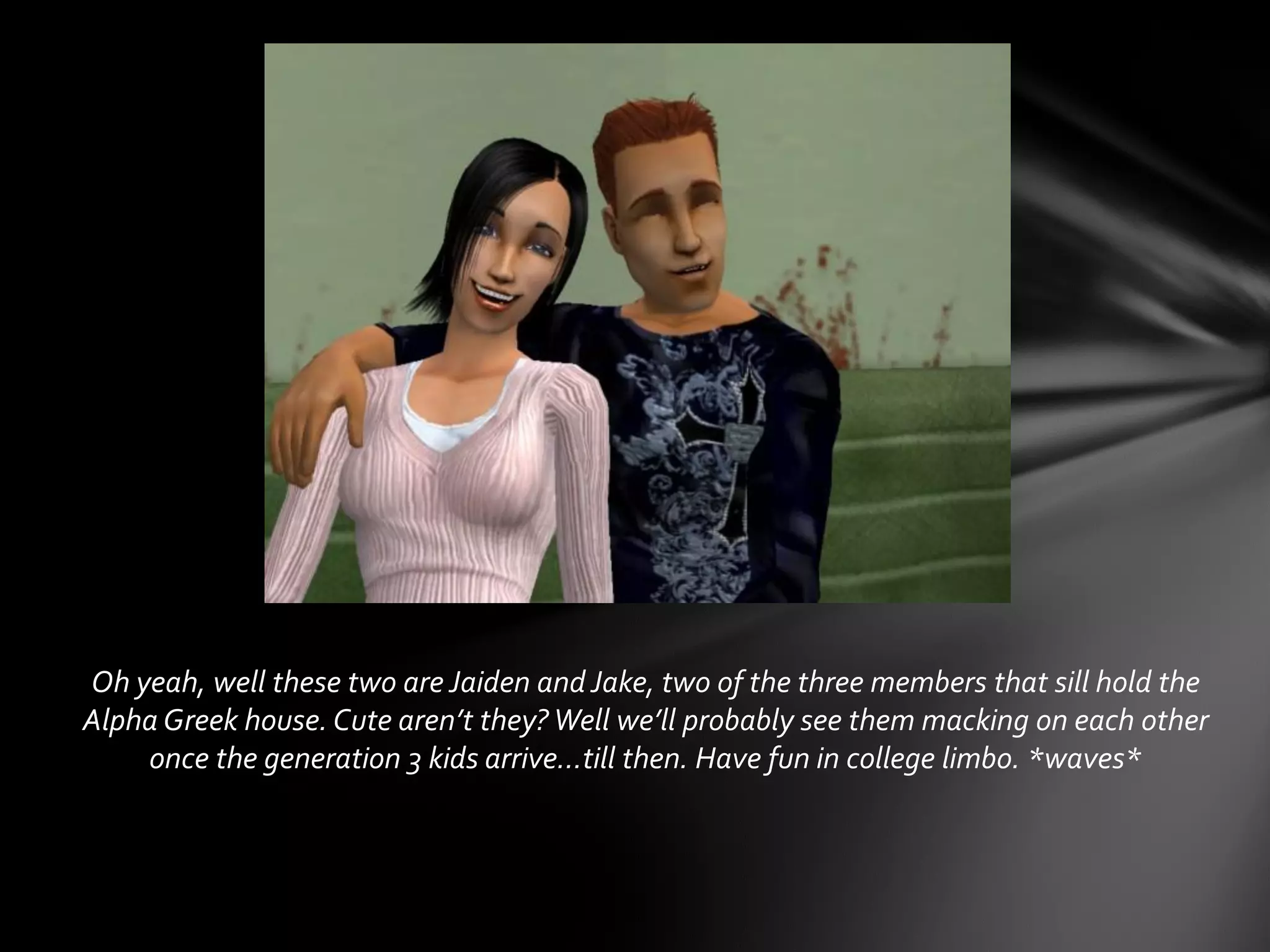 Oh yeah, well these two are Jaiden and Jake, two of the three members that sill hold the
Alpha Greek house. Cute aren’t they? Well we’ll probably see them macking on each other
once the generation 3 kids arrive…till then. Have fun in college limbo. *waves*
 