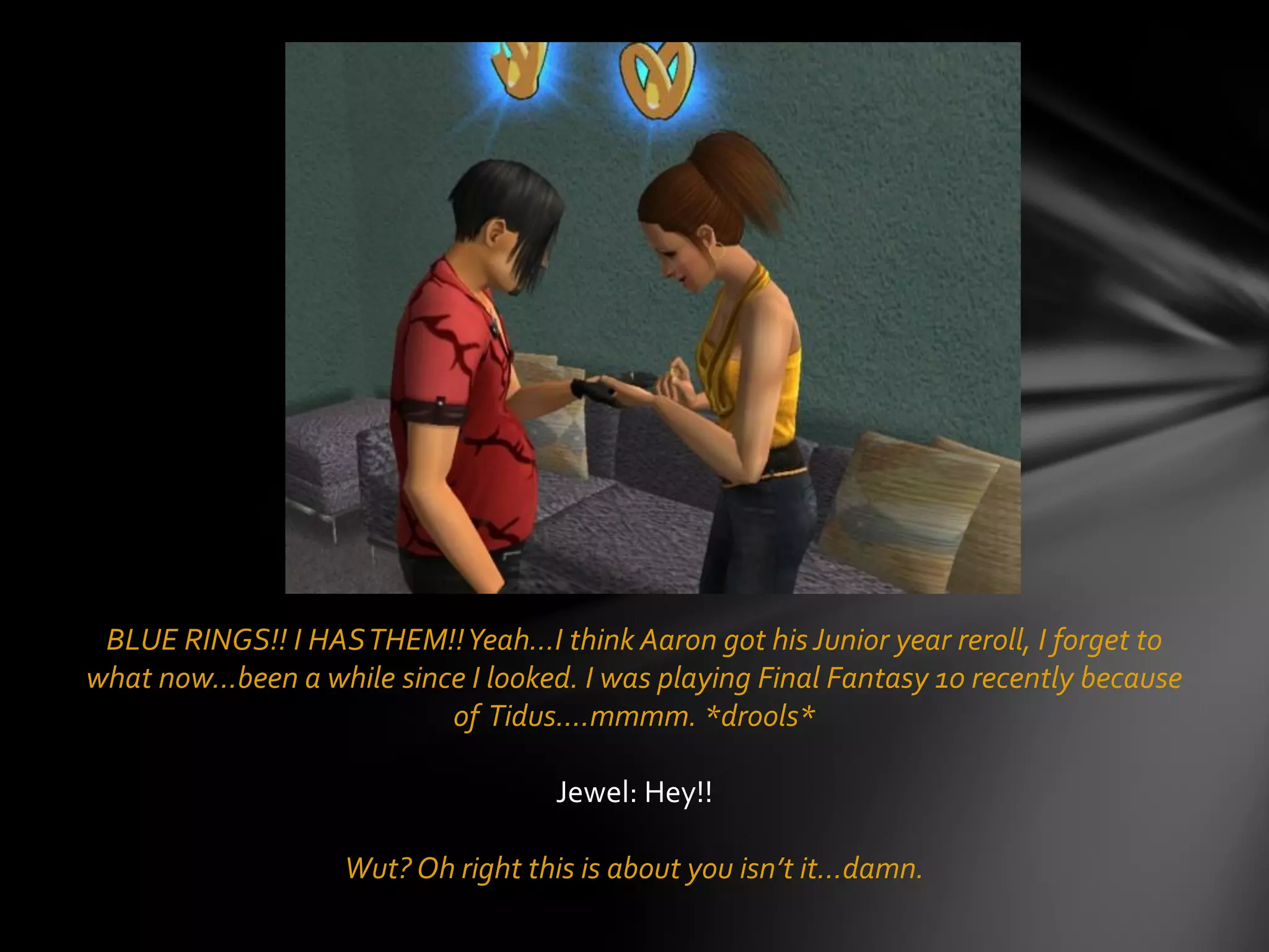 BLUE RINGS!! I HASTHEM!!Yeah…I think Aaron got hisJunior year reroll, I forget to
what now…been a while since I looked. I was playing Final Fantasy 10 recently because
of Tidus….mmmm. *drools*
Jewel: Hey!!
Wut? Oh right this is about you isn’t it…damn.
 