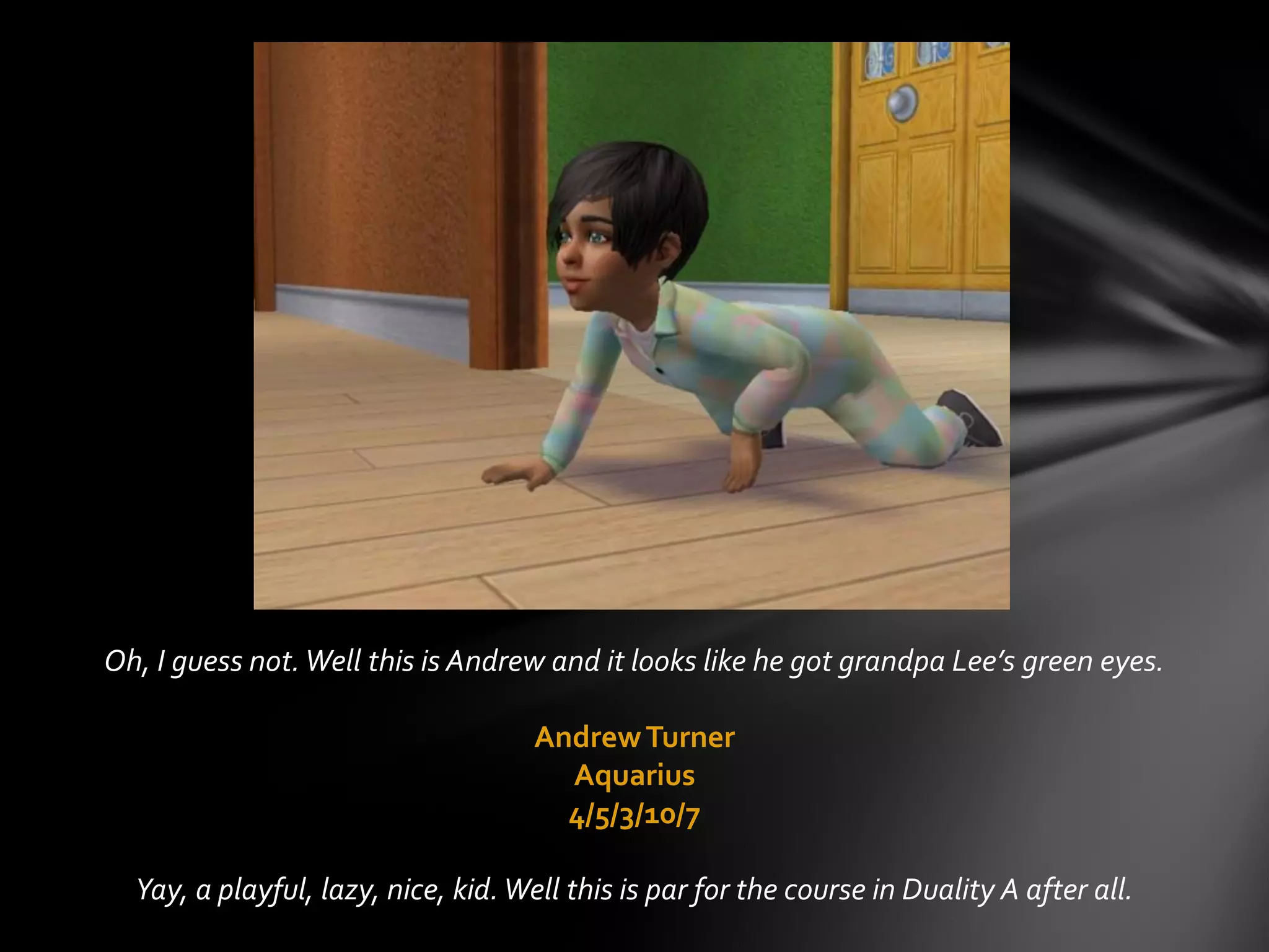 Oh, I guess not.Well this is Andrew and it looks like he got grandpa Lee’s green eyes.
AndrewTurner
Aquarius
4/5/3/10/7
Yay, a playful, lazy, nice, kid.Well this is par for the course in Duality A after all.
 
