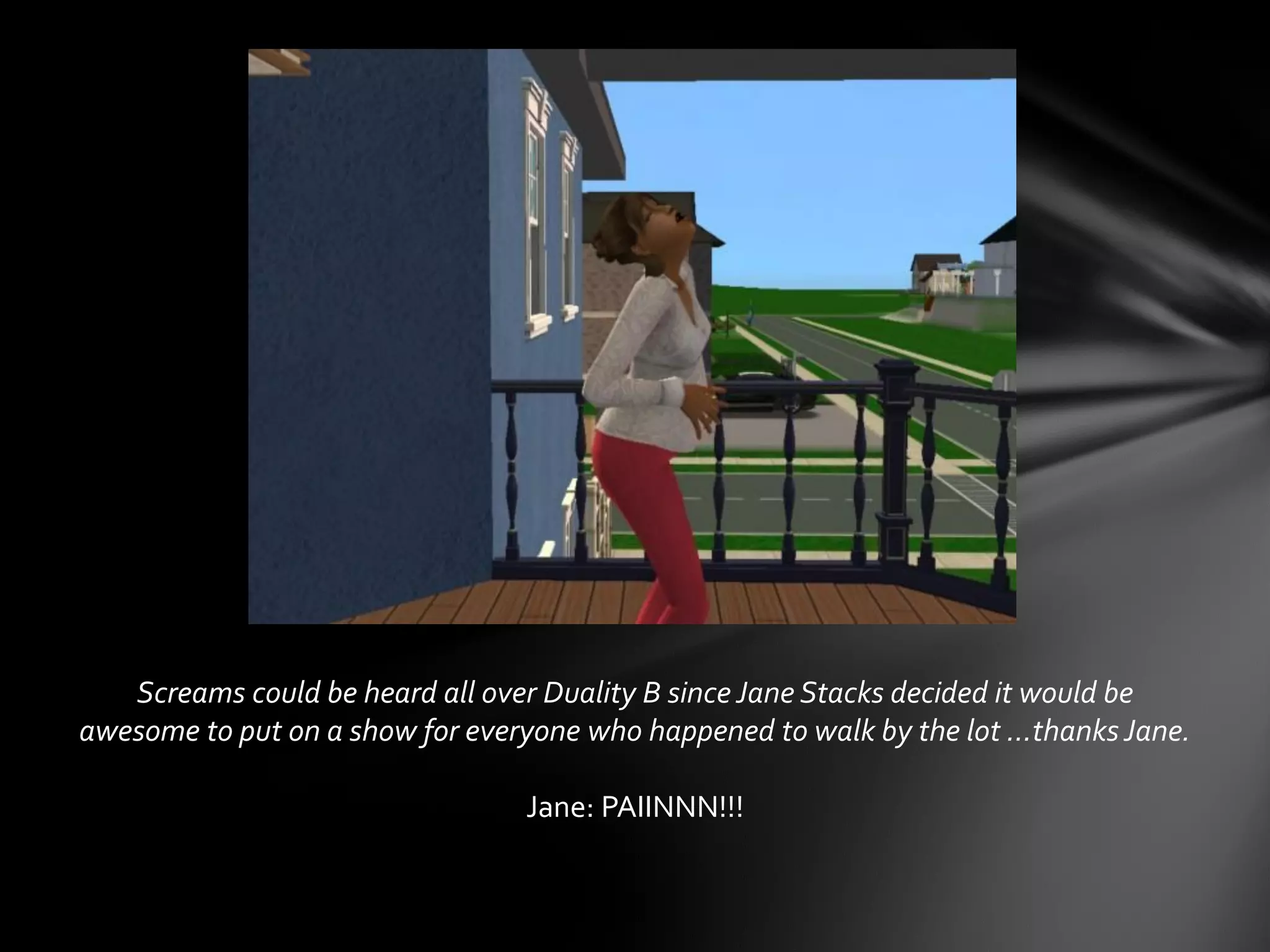 Screams could be heard all over Duality B since Jane Stacks decided it would be
awesome to put on a show for everyone who happened to walk by the lot …thanksJane.
Jane: PAIINNN!!!
 