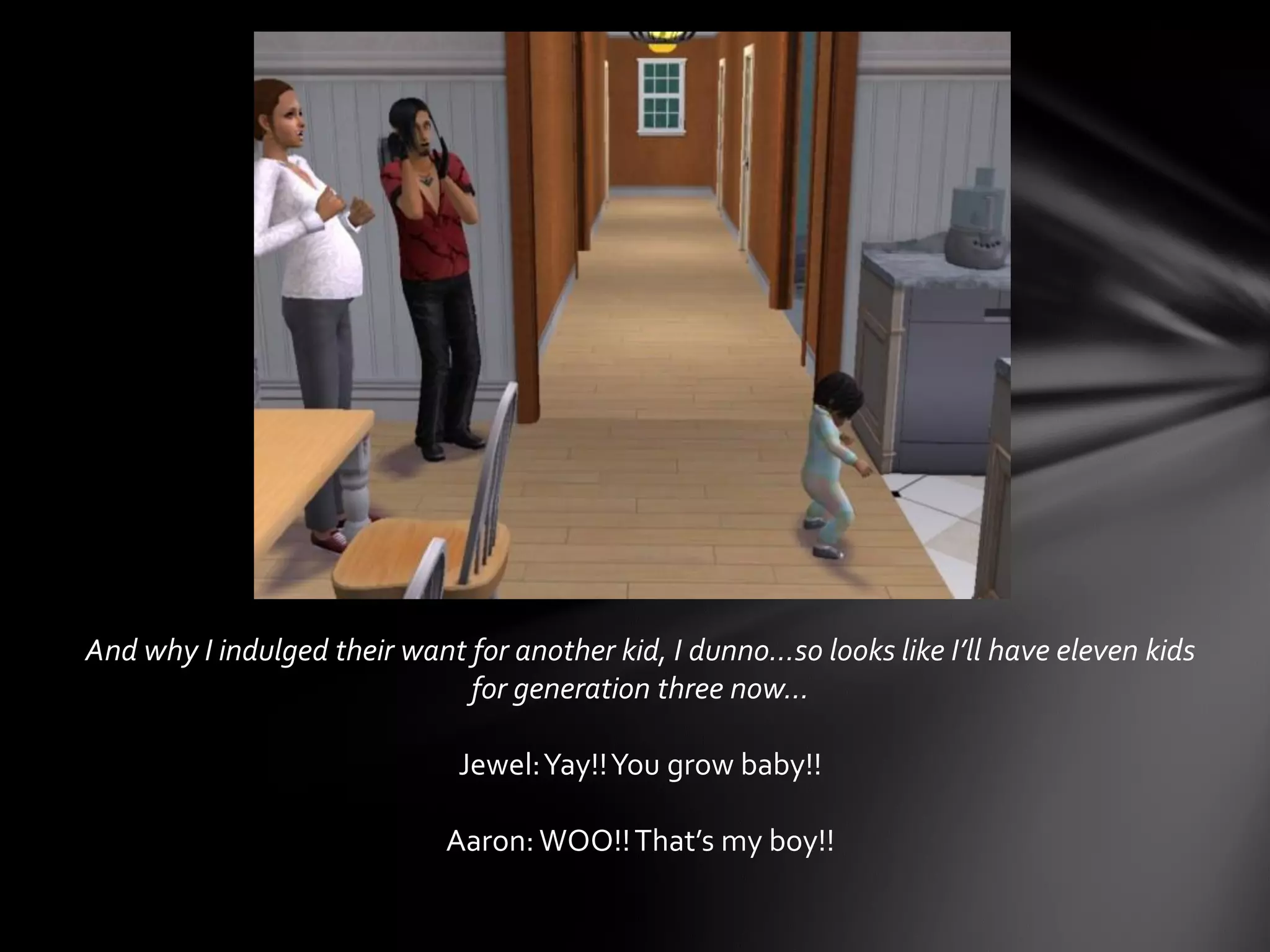 And why I indulged their want for another kid, I dunno…so looks like I’ll have eleven kids
for generation three now…
Jewel:Yay!!You grow baby!!
Aaron: WOO!!That’s my boy!!
 