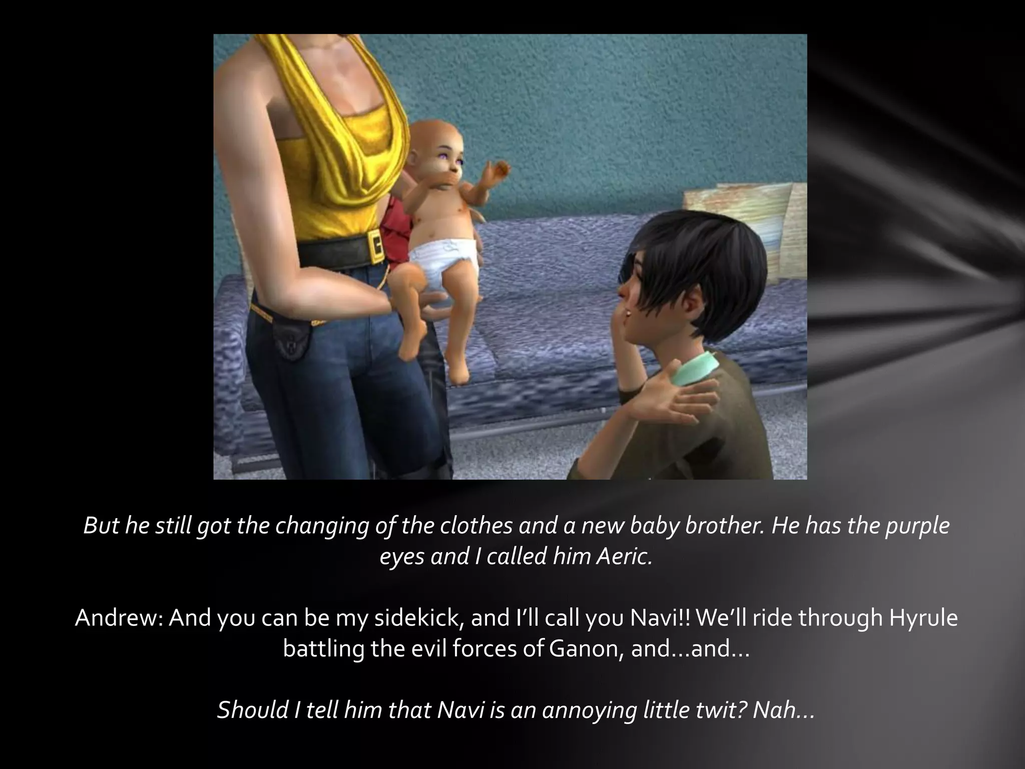But he still got the changing of the clothes and a new baby brother. He has the purple
eyes and I called him Aeric.
Andrew: And you can be my sidekick, and I’ll call you Navi!! We’ll ride through Hyrule
battling the evil forces of Ganon, and…and…
Should I tell him that Navi is an annoying little twit? Nah…
 