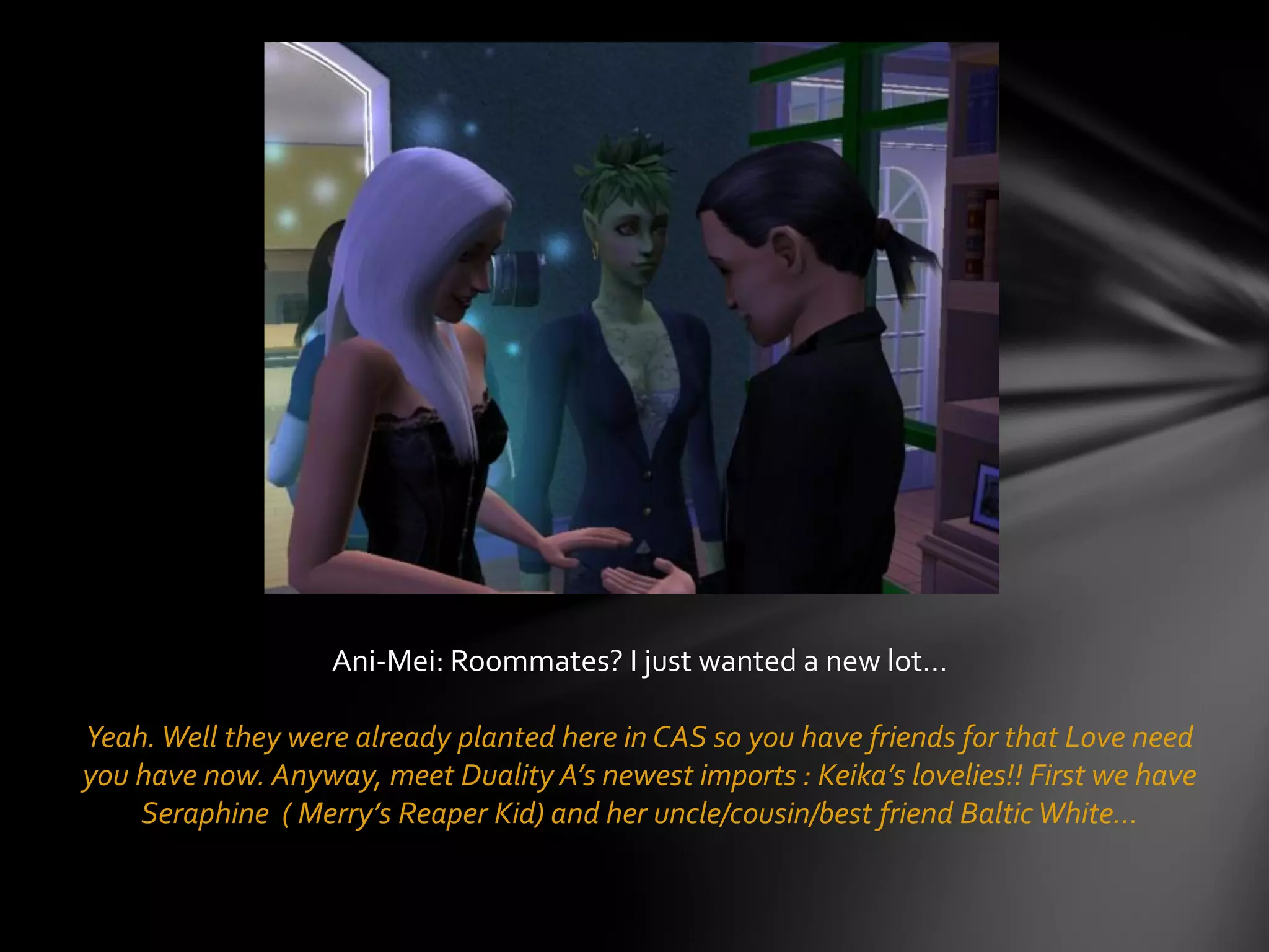 Ani-Mei: Roommates? I just wanted a new lot…
Yeah.Well they were already planted here in CAS so you have friends for that Love need
you have now. Anyway, meet Duality A’s newest imports : Keika’s lovelies!! First we have
Seraphine ( Merry’s Reaper Kid) and her uncle/cousin/best friend BalticWhite…
 