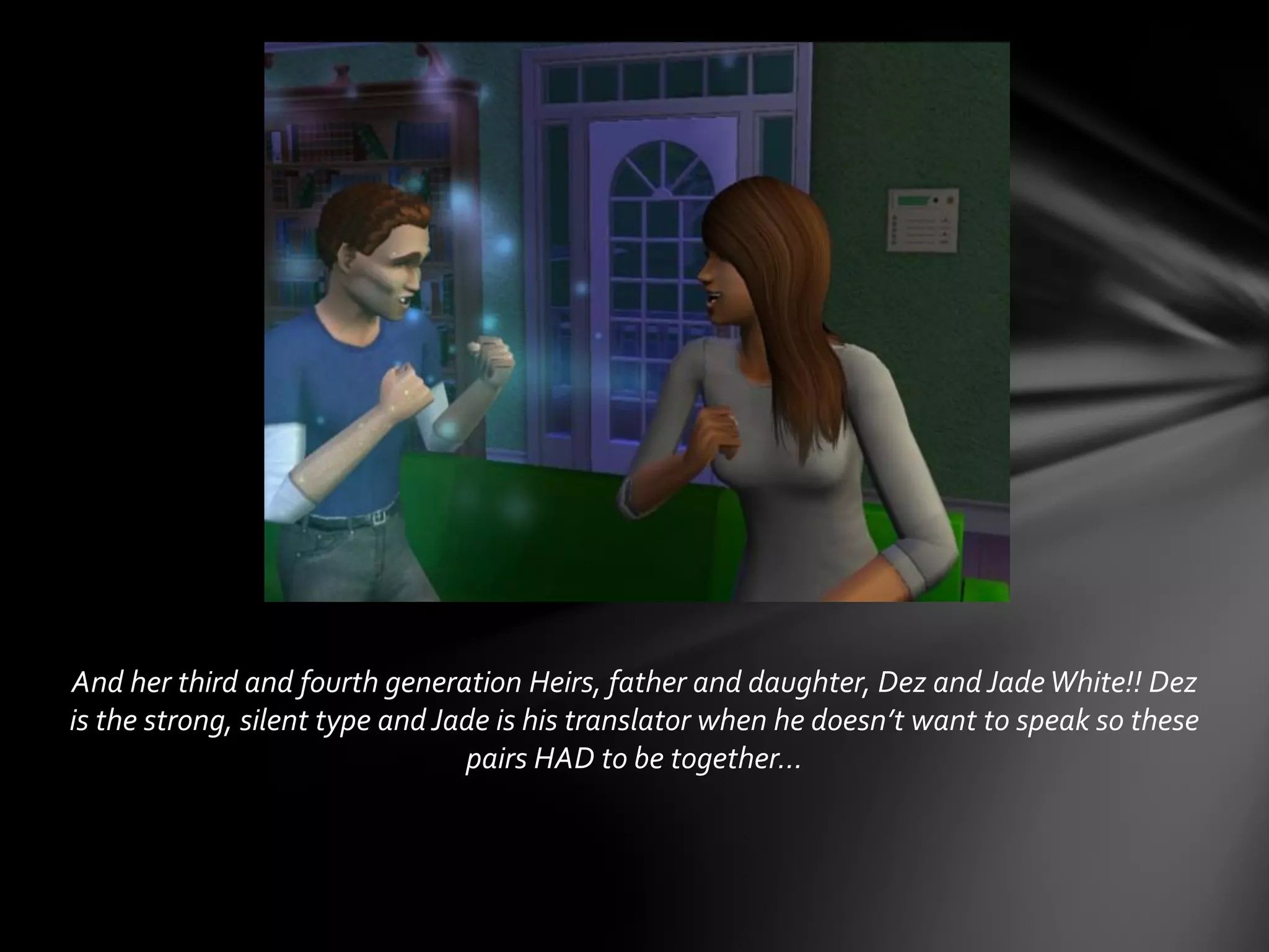 And her third and fourth generation Heirs, father and daughter, Dez and JadeWhite!! Dez
is the strong, silent type and Jade is his translator when he doesn’t want to speak so these
pairs HAD to be together…
 