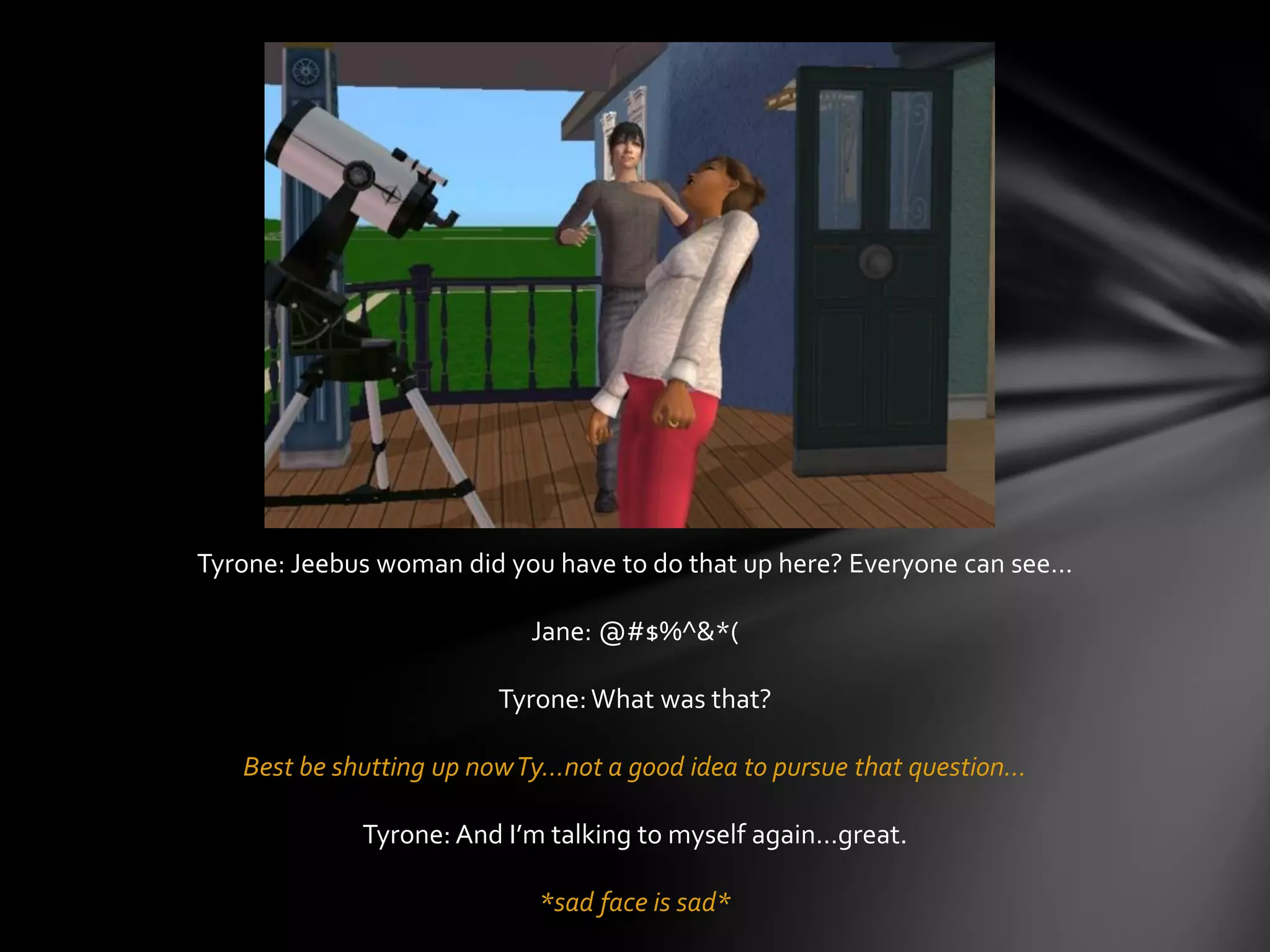 Tyrone: Jeebus woman did you have to do that up here? Everyone can see…
Jane: @#$%^&*(
Tyrone:What was that?
Best be shutting up nowTy…not a good idea to pursue that question…
Tyrone: And I’m talking to myself again…great.
*sad face is sad*
 