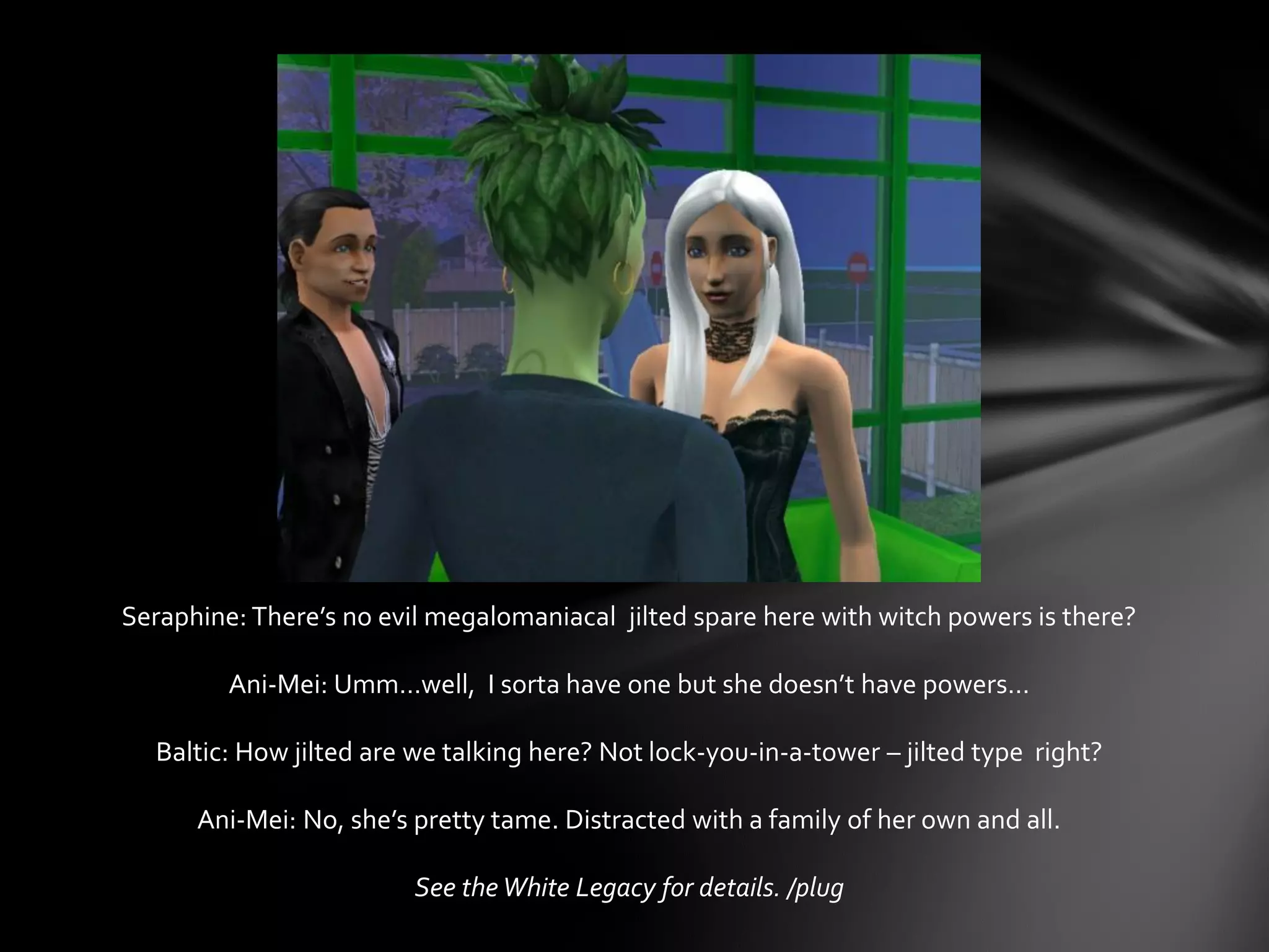 Seraphine: There’s no evil megalomaniacal jilted spare here with witch powers is there?
Ani-Mei: Umm…well, I sorta have one but she doesn’t have powers…
Baltic: How jilted are we talking here? Not lock-you-in-a-tower – jilted type right?
Ani-Mei: No, she’s pretty tame. Distracted with a family of her own and all.
See the White Legacy for details. /plug
 