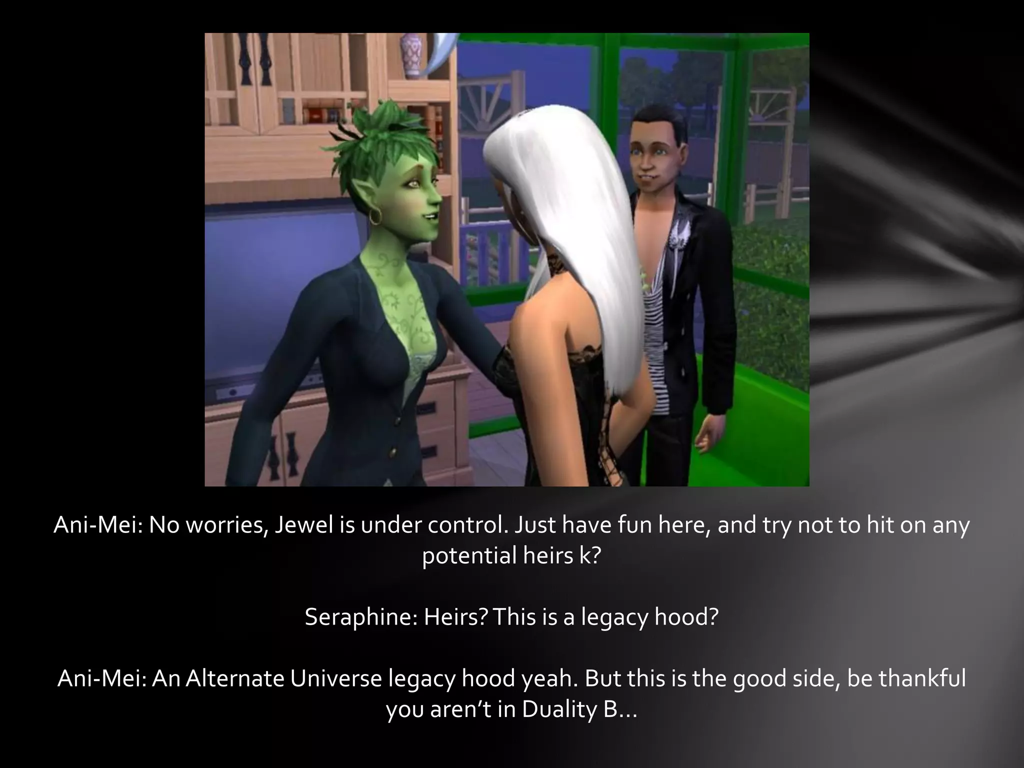 Ani-Mei: No worries, Jewel is under control. Just have fun here, and try not to hit on any
potential heirs k?
Seraphine: Heirs?This is a legacy hood?
Ani-Mei: An Alternate Universe legacy hood yeah. But this is the good side, be thankful
you aren’t in Duality B…
 