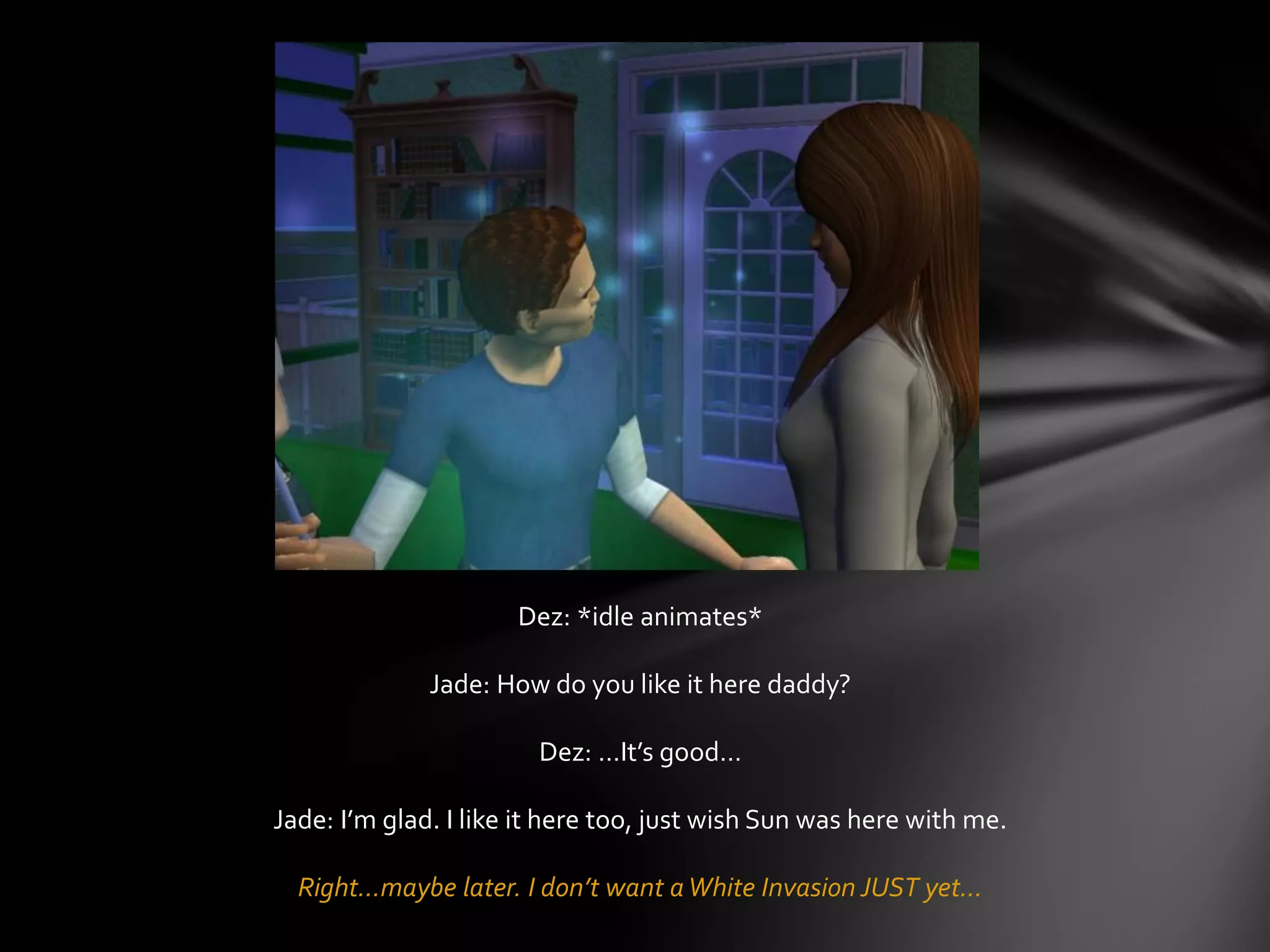 Dez: *idle animates*
Jade: How do you like it here daddy?
Dez: …It’s good…
Jade: I’m glad. I like it here too, just wish Sun was here with me.
Right…maybe later. I don’t want aWhite Invasion JUST yet…
 