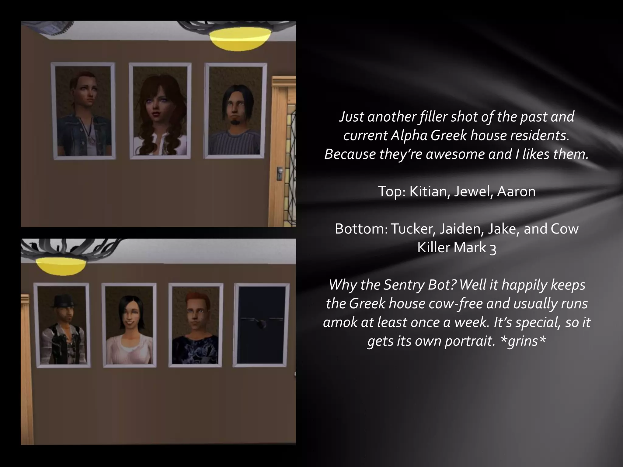 Just another filler shot of the past and
current Alpha Greek house residents.
Because they’re awesome and I likes them.
Top: Kitian, Jewel, Aaron
Bottom:Tucker, Jaiden, Jake, and Cow
Killer Mark 3
Why the Sentry Bot?Well it happily keeps
the Greek house cow-free and usually runs
amok at least once a week. It’s special, so it
gets its own portrait. *grins*
 
