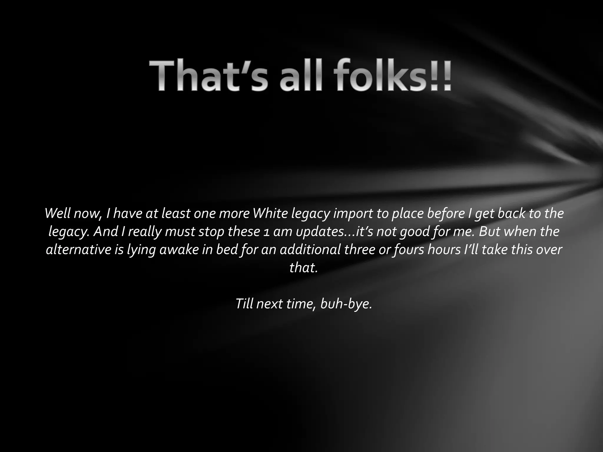 Well now, I have at least one moreWhite legacy import to place before I get back to the
legacy. And I really must stop these 1 am updates…it’s not good for me. But when the
alternative is lying awake in bed for an additional three or fours hours I’ll take this over
that.
Till next time, buh-bye.
 