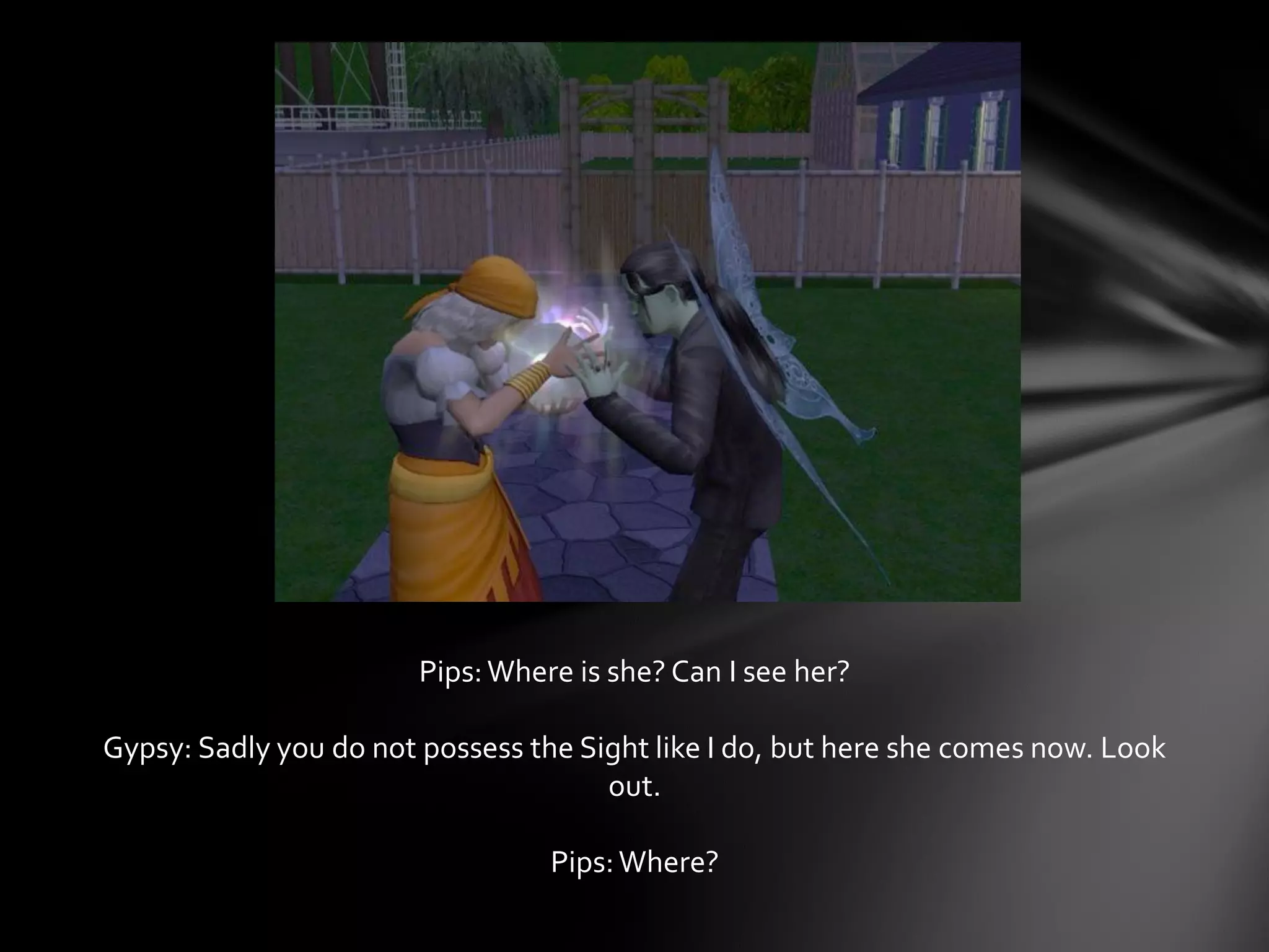 Pips:Where is she? Can I see her?
Gypsy: Sadly you do not possess the Sight like I do, but here she comes now. Look
out.
Pips:Where?
 