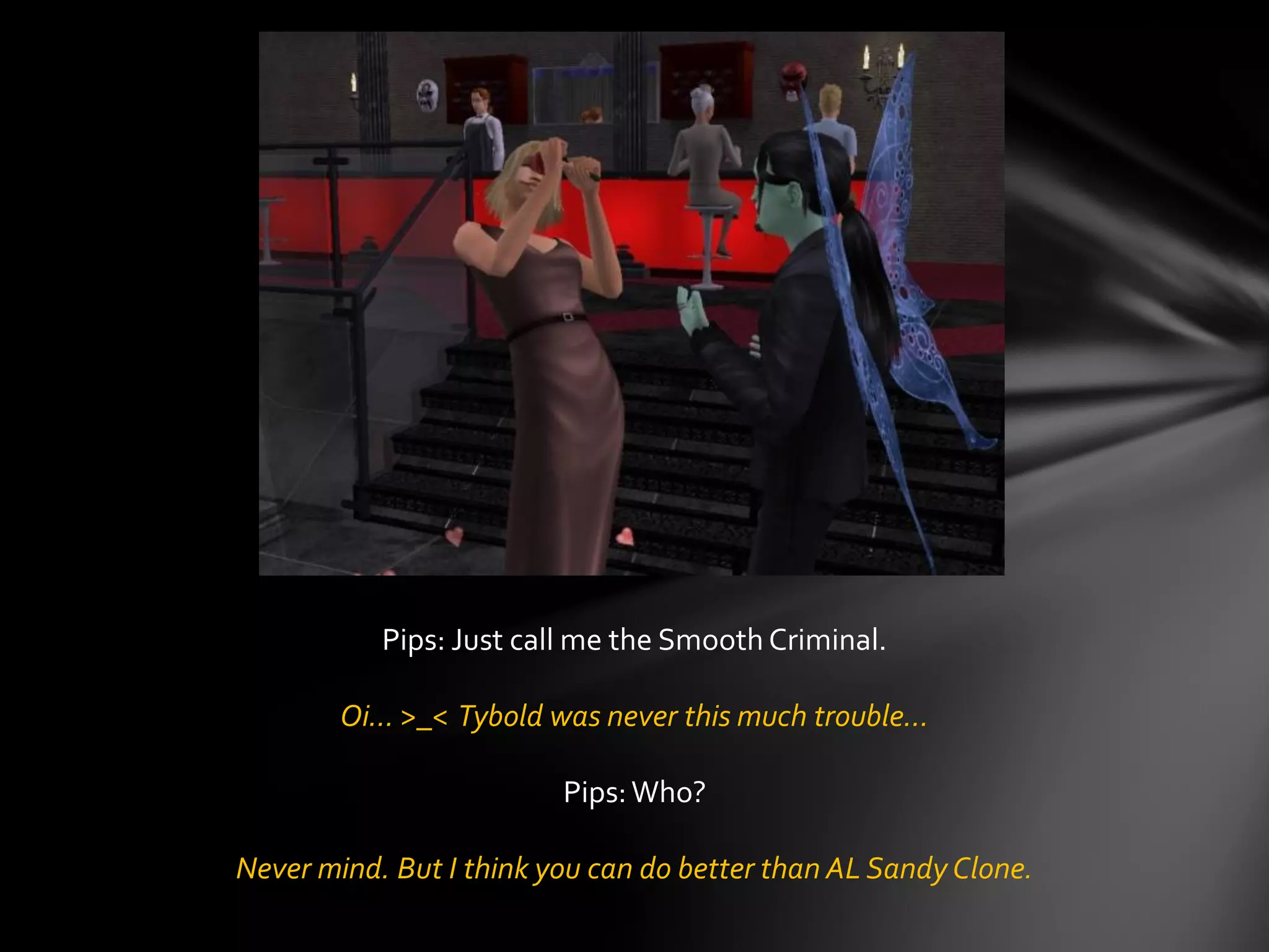 Pips: Just call me the Smooth Criminal.
Oi… >_< Tybold was never this much trouble…
Pips:Who?
Never mind. But I think you can do better than AL Sandy Clone.
 