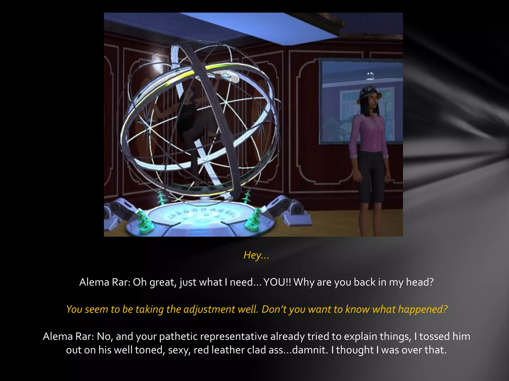 Hey…
Alema Rar: Oh great, just what I need…YOU!! Why are you back in my head?
You seem to be taking the adjustment well. Don’t you want to know what happened?
Alema Rar: No, and your pathetic representative already tried to explain things, I tossed him
out on his well toned, sexy, red leather clad ass…damnit. I thought I was over that.
 