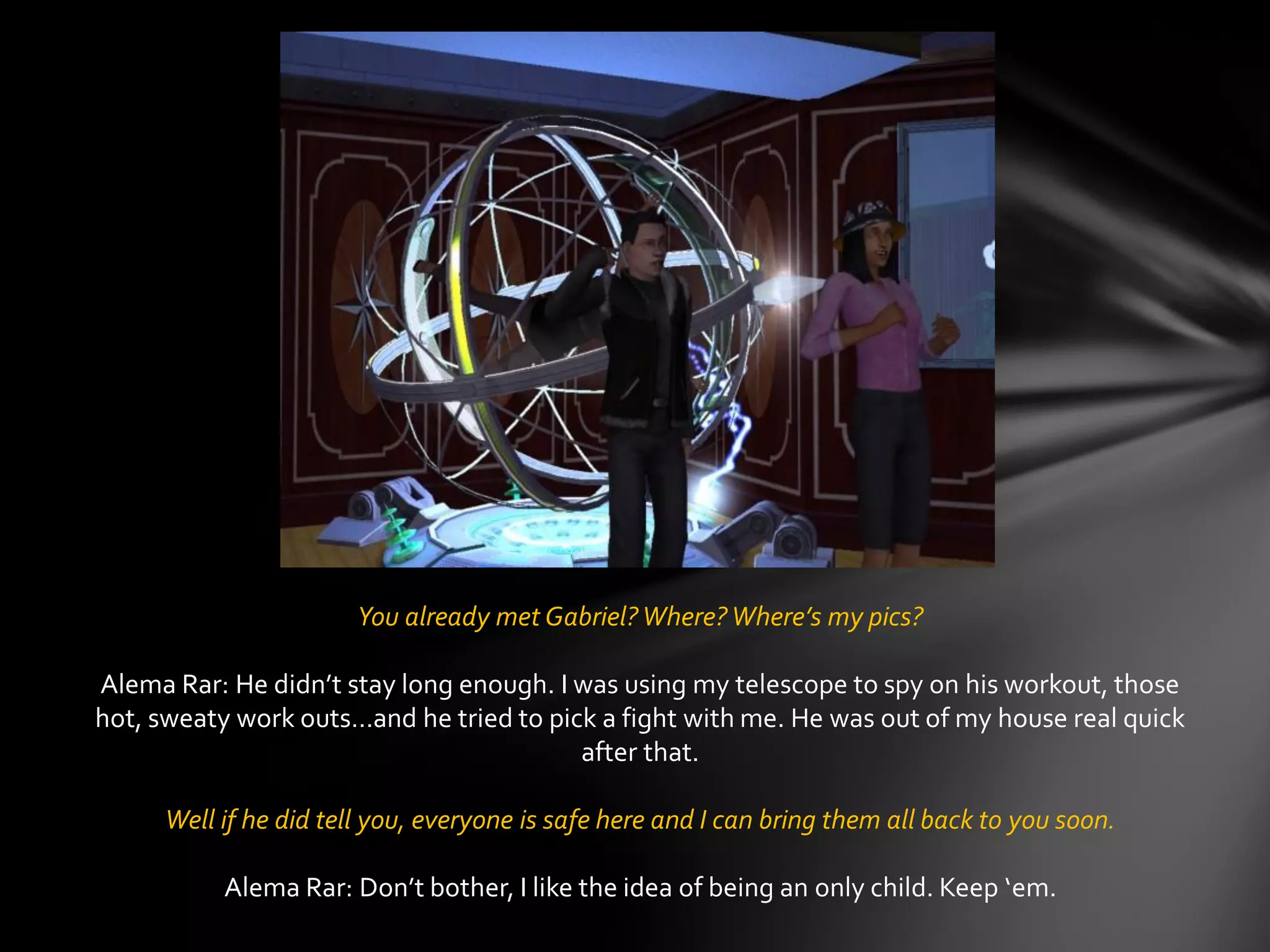 You already met Gabriel?Where?Where’s my pics?
Alema Rar: He didn’t stay long enough. I was using my telescope to spy on his workout, those
hot, sweaty work outs…and he tried to pick a fight with me. He was out of my house real quick
after that.
Well if he did tell you, everyone is safe here and I can bring them all back to you soon.
Alema Rar: Don’t bother, I like the idea of being an only child. Keep ‘em.
 
